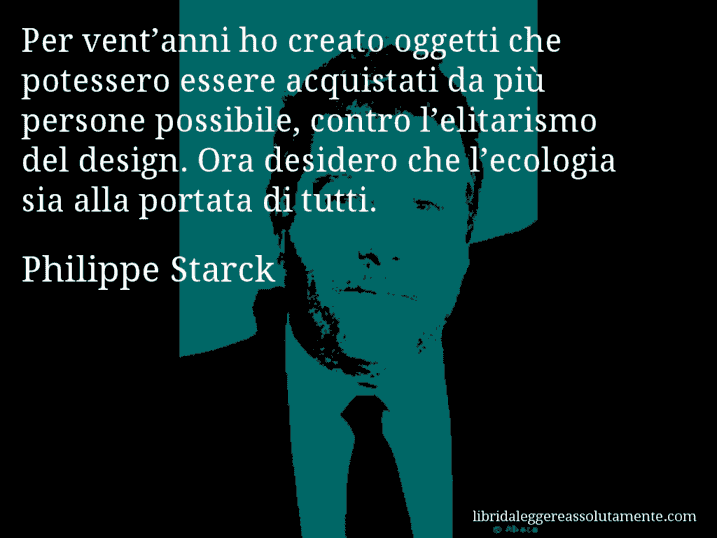 Aforisma di Philippe Starck : Per vent’anni ho creato oggetti che potessero essere acquistati da più persone possibile, contro l’elitarismo del design. Ora desidero che l’ecologia sia alla portata di tutti.