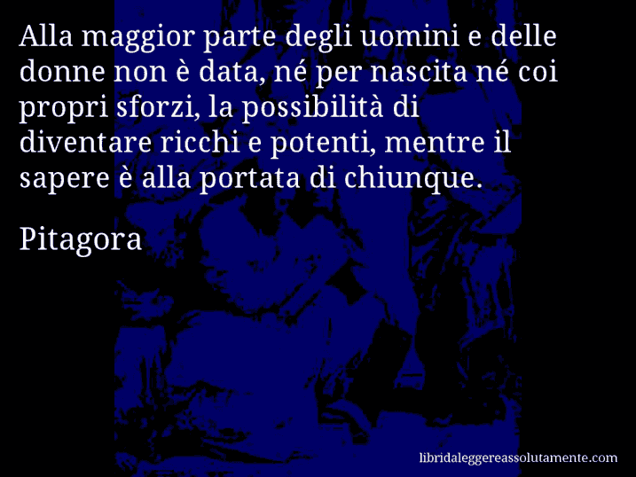 Aforisma di Pitagora : Alla maggior parte degli uomini e delle donne non è data, né per nascita né coi propri sforzi, la possibilità di diventare ricchi e potenti, mentre il sapere è alla portata di chiunque.