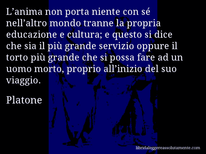 Aforisma di Platone : L’anima non porta niente con sé nell’altro mondo tranne la propria educazione e cultura; e questo si dice che sia il più grande servizio oppure il torto più grande che si possa fare ad un uomo morto, proprio all’inizio del suo viaggio.