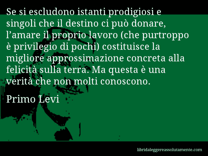 Aforisma di Primo Levi : Se si escludono istanti prodigiosi e singoli che il destino ci può donare, l’amare il proprio lavoro (che purtroppo è privilegio di pochi) costituisce la migliore approssimazione concreta alla felicità sulla terra. Ma questa è una verità che non molti conoscono.