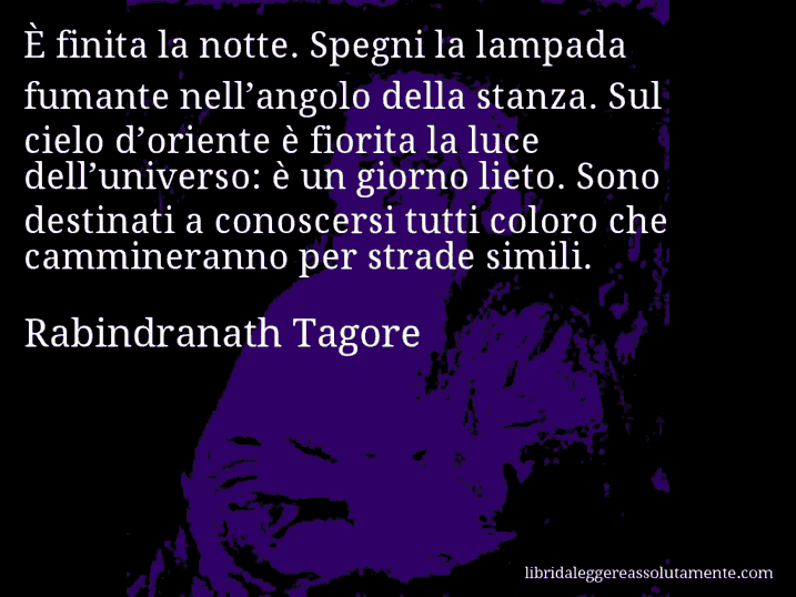 Aforisma di Rabindranath Tagore : È finita la notte. Spegni la lampada fumante nell’angolo della stanza. Sul cielo d’oriente è fiorita la luce dell’universo: è un giorno lieto. Sono destinati a conoscersi tutti coloro che cammineranno per strade simili.