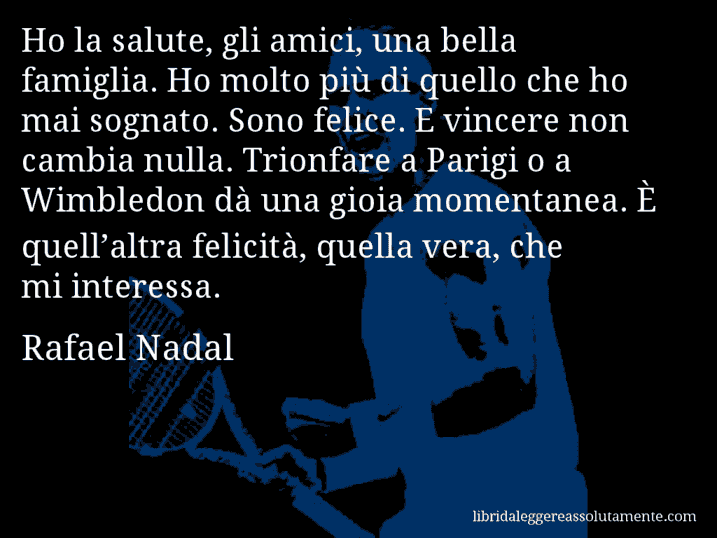 Aforisma di Rafael Nadal : Ho la salute, gli amici, una bella famiglia. Ho molto più di quello che ho mai sognato. Sono felice. E vincere non cambia nulla. Trionfare a Parigi o a Wimbledon dà una gioia momentanea. È quell’altra felicità, quella vera, che mi interessa.