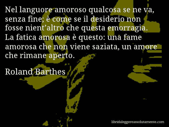 Aforisma di Roland Barthes : Nel languore amoroso qualcosa se ne va, senza fine; è come se il desiderio non fosse nient’altro che questa emorragia. La fatica amorosa è questo: una fame amorosa che non viene saziata, un amore che rimane aperto.