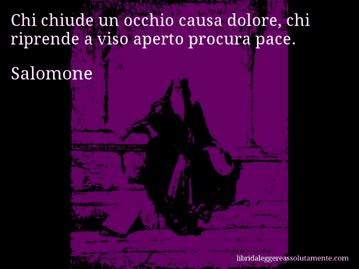 Aforisma di Salomone : Chi chiude un occhio causa dolore, chi riprende a viso aperto procura pace.