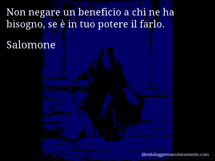 Aforisma di Salomone : Non negare un beneficio a chi ne ha bisogno, se è in tuo potere il farlo.