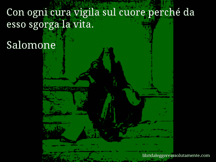 Aforisma di Salomone : Con ogni cura vigila sul cuore perché da esso sgorga la vita.