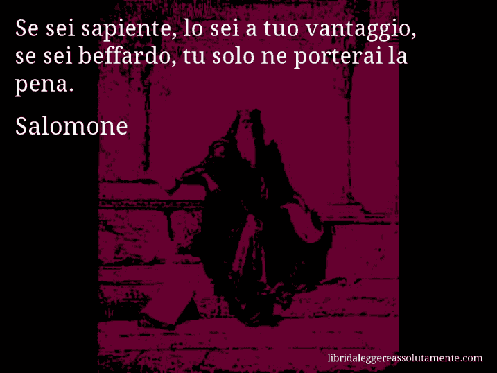 Aforisma di Salomone : Se sei sapiente, lo sei a tuo vantaggio, se sei beffardo, tu solo ne porterai la pena.