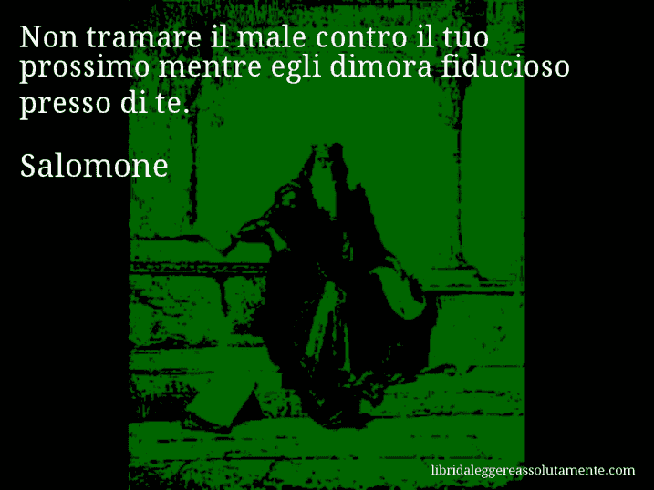 Aforisma di Salomone : Non tramare il male contro il tuo prossimo mentre egli dimora fiducioso presso di te.