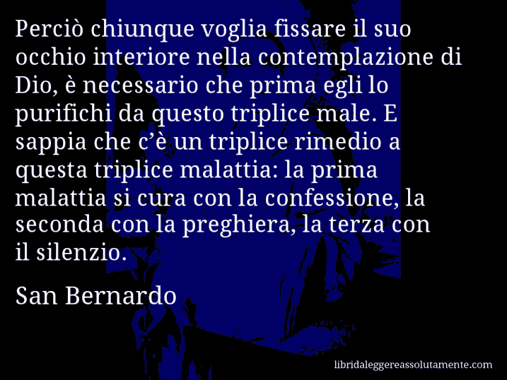 Aforisma di San Bernardo : Perciò chiunque voglia fissare il suo occhio interiore nella contemplazione di Dio, è necessario che prima egli lo purifichi da questo triplice male. E sappia che c’è un triplice rimedio a questa triplice malattia: la prima malattia si cura con la confessione, la seconda con la preghiera, la terza con il silenzio.