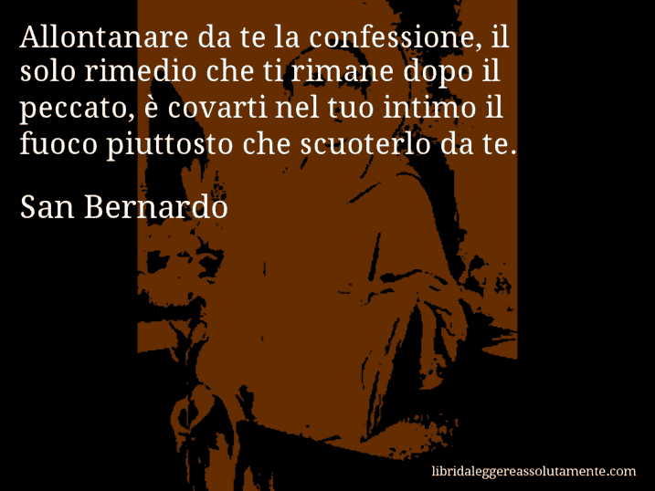 Aforisma di San Bernardo : Allontanare da te la confessione, il solo rimedio che ti rimane dopo il peccato, è covarti nel tuo intimo il fuoco piuttosto che scuoterlo da te.