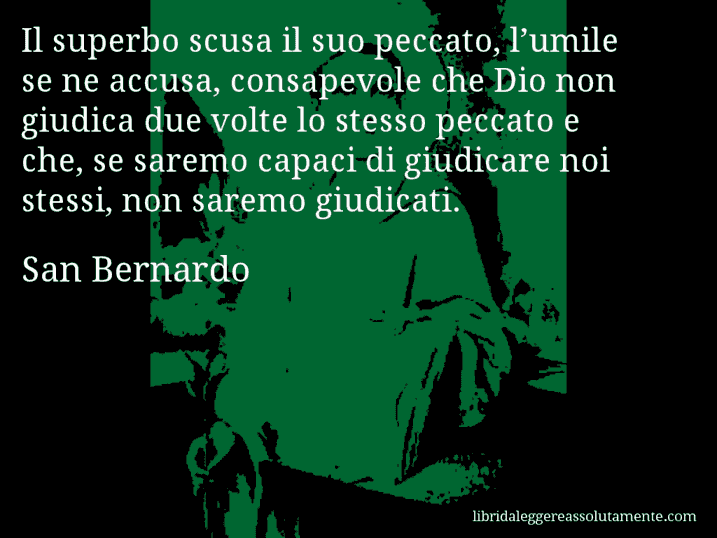 Aforisma di San Bernardo : Il superbo scusa il suo peccato, l’umile se ne accusa, consapevole che Dio non giudica due volte lo stesso peccato e che, se saremo capaci di giudicare noi stessi, non saremo giudicati.