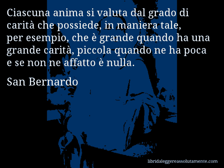 Aforisma di San Bernardo : Ciascuna anima si valuta dal grado di carità che possiede, in maniera tale, per esempio, che è grande quando ha una grande carità, piccola quando ne ha poca e se non ne affatto è nulla.