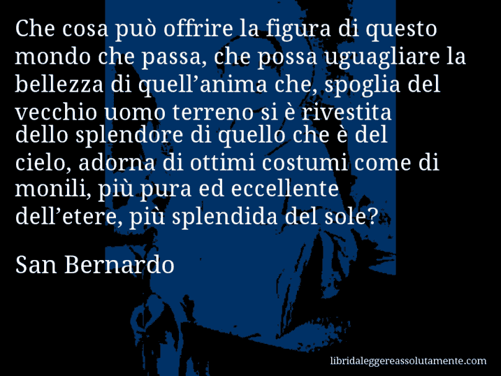 Aforisma di San Bernardo : Che cosa può offrire la figura di questo mondo che passa, che possa uguagliare la bellezza di quell’anima che, spoglia del vecchio uomo terreno si è rivestita dello splendore di quello che è del cielo, adorna di ottimi costumi come di monili, più pura ed eccellente dell’etere, più splendida del sole?