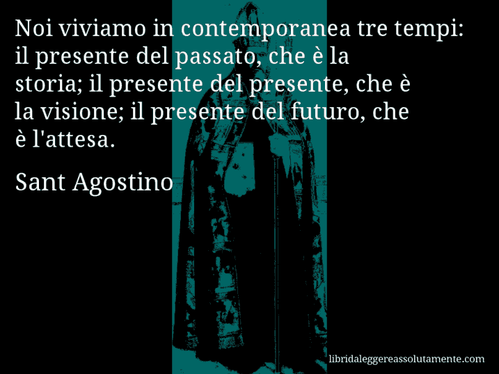 Aforisma di Sant Agostino : Noi viviamo in contemporanea tre tempi: il presente del passato, che è la storia; il presente del presente, che è la visione; il presente del futuro, che è l'attesa.