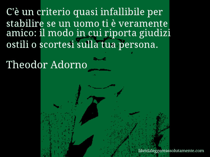 Aforisma di Theodor Adorno : C'è un criterio quasi infallibile per stabilire se un uomo ti è veramente amico: il modo in cui riporta giudizi ostili o scortesi sulla tua persona.