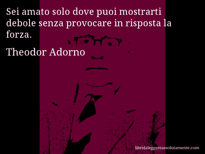 Aforisma di Theodor Adorno : Sei amato solo dove puoi mostrarti debole senza provocare in risposta la forza.