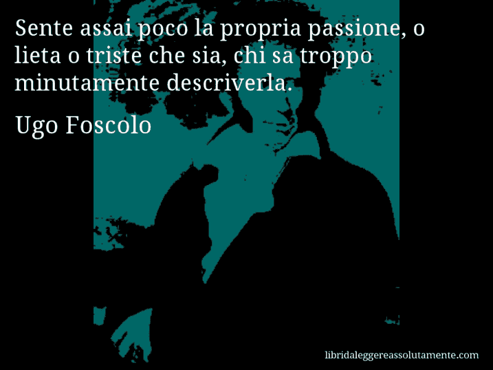 Aforisma di Ugo Foscolo : Sente assai poco la propria passione, o lieta o triste che sia, chi sa troppo minutamente descriverla.