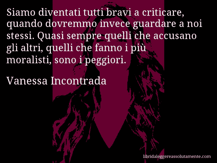 Aforisma di Vanessa Incontrada : Siamo diventati tutti bravi a criticare, quando dovremmo invece guardare a noi stessi. Quasi sempre quelli che accusano gli altri, quelli che fanno i più moralisti, sono i peggiori.