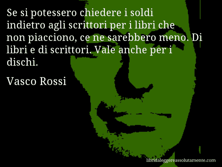 Aforisma di Vasco Rossi : Se si potessero chiedere i soldi indietro agli scrittori per i libri che non piacciono, ce ne sarebbero meno. Di libri e di scrittori. Vale anche per i dischi.