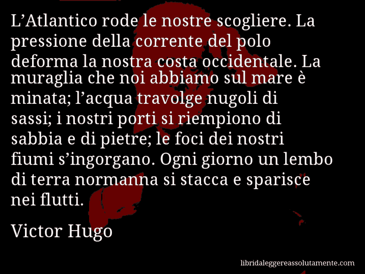 Aforisma di Victor Hugo : L’Atlantico rode le nostre scogliere. La pressione della corrente del polo deforma la nostra costa occidentale. La muraglia che noi abbiamo sul mare è minata; l’acqua travolge nugoli di sassi; i nostri porti si riempiono di sabbia e di pietre; le foci dei nostri fiumi s’ingorgano. Ogni giorno un lembo di terra normanna si stacca e sparisce nei flutti.