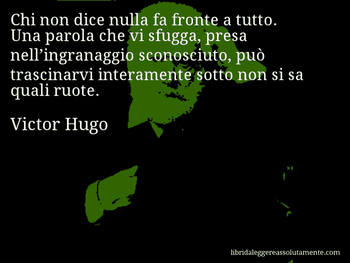 Aforisma di Victor Hugo : Chi non dice nulla fa fronte a tutto. Una parola che vi sfugga, presa nell’ingranaggio sconosciuto, può trascinarvi interamente sotto non si sa quali ruote.