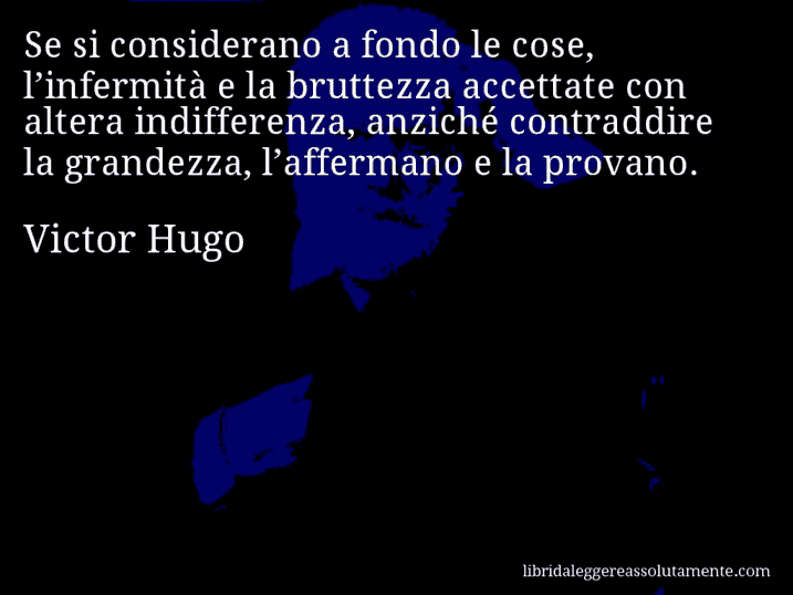 Aforisma di Victor Hugo : Se si considerano a fondo le cose, l’infermità e la bruttezza accettate con altera indifferenza, anziché contraddire la grandezza, l’affermano e la provano.