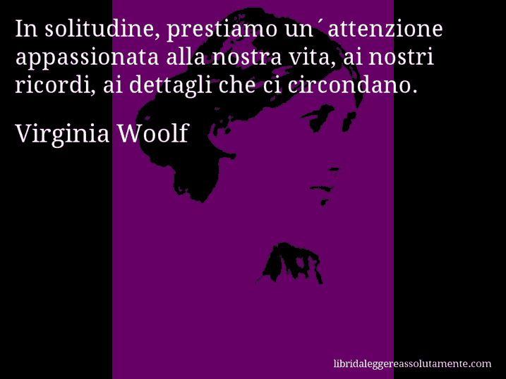 Aforisma di Virginia Woolf : In solitudine, prestiamo un´attenzione appassionata alla nostra vita, ai nostri ricordi, ai dettagli che ci circondano.