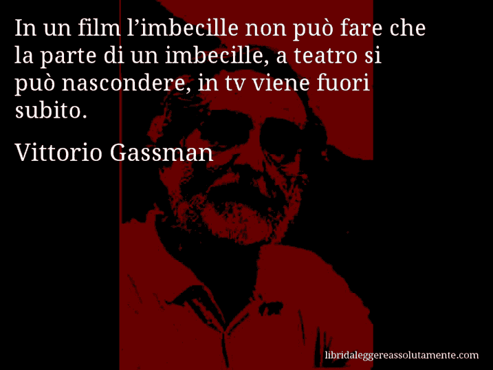 Aforisma di Vittorio Gassman : In un film l’imbecille non può fare che la parte di un imbecille, a teatro si può nascondere, in tv viene fuori subito.