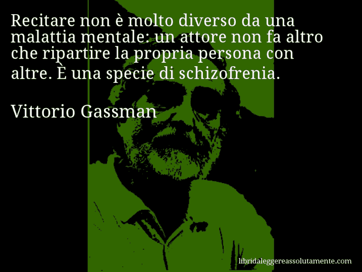 Aforisma di Vittorio Gassman : Recitare non è molto diverso da una malattia mentale: un attore non fa altro che ripartire la propria persona con altre. È una specie di schizofrenia.