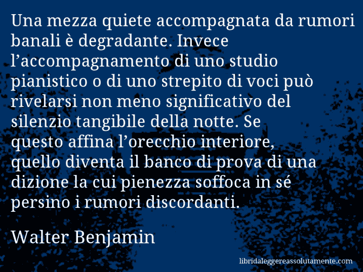 Aforisma di Walter Benjamin : Una mezza quiete accompagnata da rumori banali è degradante. Invece l’accompagnamento di uno studio pianistico o di uno strepito di voci può rivelarsi non meno significativo del silenzio tangibile della notte. Se questo affina l’orecchio interiore, quello diventa il banco di prova di una dizione la cui pienezza soffoca in sé persino i rumori discordanti.