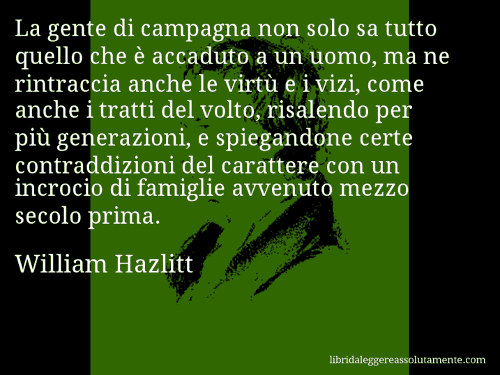 Aforisma di William Hazlitt : La gente di campagna non solo sa tutto quello che è accaduto a un uomo, ma ne rintraccia anche le virtù e i vizi, come anche i tratti del volto, risalendo per più generazioni, e spiegandone certe contraddizioni del carattere con un incrocio di famiglie avvenuto mezzo secolo prima.