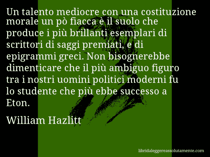 Aforisma di William Hazlitt : Un talento mediocre con una costituzione morale un pò fiacca è il suolo che produce i più brillanti esemplari di scrittori di saggi premiati, e di epigrammi greci. Non bisognerebbe dimenticare che il più ambiguo figuro tra i nostri uomini politici moderni fu lo studente che più ebbe successo a Eton.