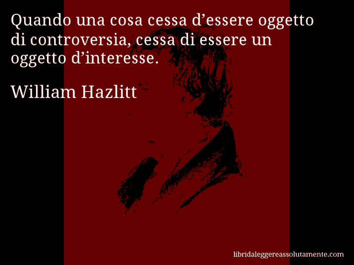 Aforisma di William Hazlitt : Quando una cosa cessa d’essere oggetto di controversia, cessa di essere un oggetto d’interesse.