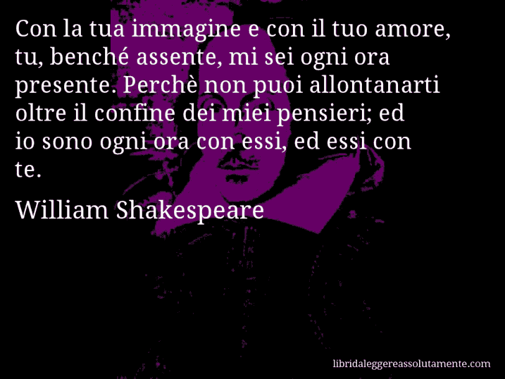 Aforisma di William Shakespeare : Con la tua immagine e con il tuo amore, tu, benché assente, mi sei ogni ora presente. Perchè non puoi allontanarti oltre il confine dei miei pensieri; ed io sono ogni ora con essi, ed essi con te.