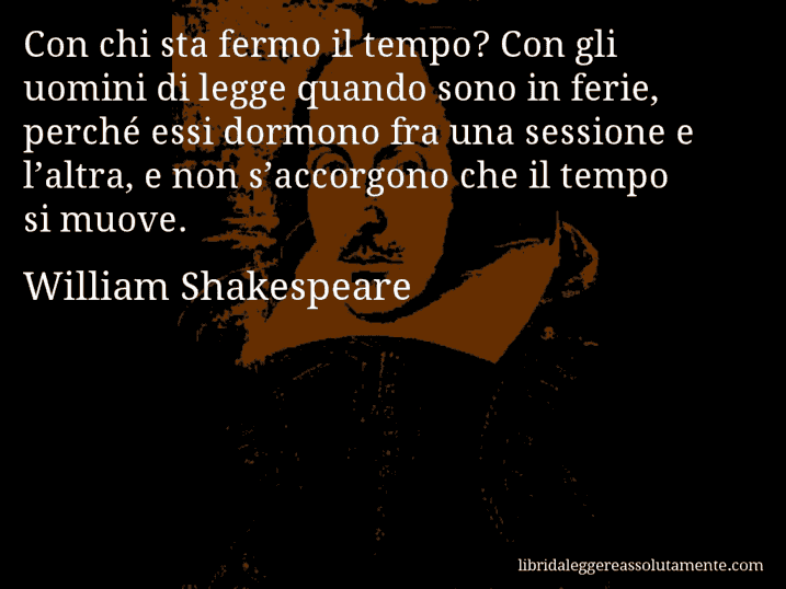 Aforisma di William Shakespeare : Con chi sta fermo il tempo? Con gli uomini di legge quando sono in ferie, perché essi dormono fra una sessione e l’altra, e non s’accorgono che il tempo si muove.