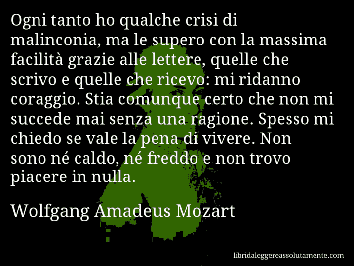 Aforisma di Wolfgang Amadeus Mozart : Ogni tanto ho qualche crisi di malinconia, ma le supero con la massima facilità grazie alle lettere, quelle che scrivo e quelle che ricevo: mi ridanno coraggio. Stia comunque certo che non mi succede mai senza una ragione. Spesso mi chiedo se vale la pena di vivere. Non sono né caldo, né freddo e non trovo piacere in nulla.