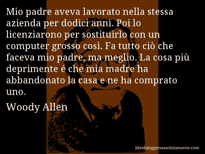 Aforisma di Woody Allen : Mio padre aveva lavorato nella stessa azienda per dodici anni. Poi lo licenziarono per sostituirlo con un computer grosso così. Fa tutto ciò che faceva mio padre, ma meglio. La cosa più deprimente é che mia madre ha abbandonato la casa e ne ha comprato uno.